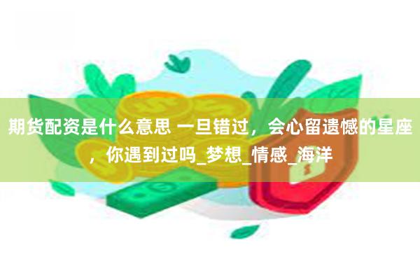 期货配资是什么意思 一旦错过，会心留遗憾的星座，你遇到过吗_梦想_情感_海洋