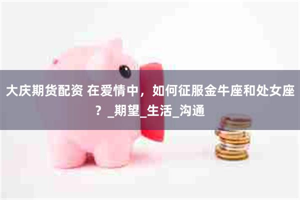大庆期货配资 在爱情中，如何征服金牛座和处女座？_期望_生活_沟通