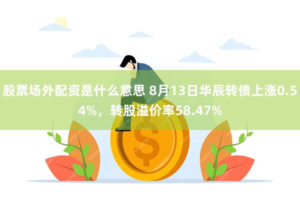 股票场外配资是什么意思 8月13日华辰转债上涨0.54%，转股溢价率58.47%