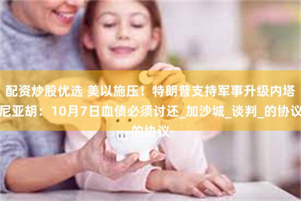 配资炒股优选 美以施压！特朗普支持军事升级内塔尼亚胡：10月7日血债必须讨还_加沙城_谈判_的协议