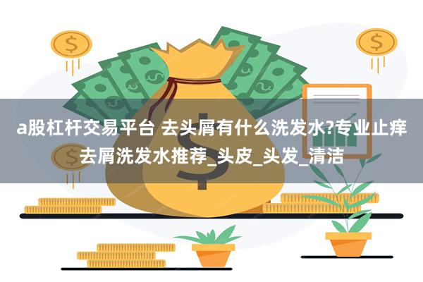 a股杠杆交易平台 去头屑有什么洗发水?专业止痒去屑洗发水推荐_头皮_头发_清洁