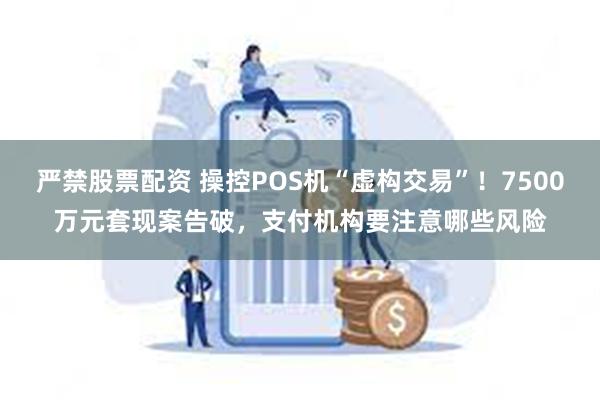 严禁股票配资 操控POS机“虚构交易”！7500万元套现案告破，支付机构要注意哪些风险