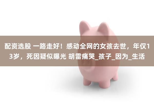配资选股 一路走好！感动全网的女孩去世，年仅13岁，死因疑似曝光 胡雷痛哭_孩子_因为_生活