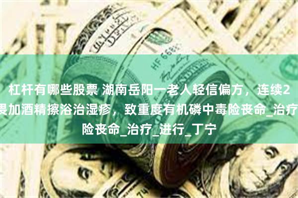 杠杆有哪些股票 湖南岳阳一老人轻信偏方，连续20天用敌敌畏加酒精擦浴治湿疹，致重度有机磷中毒险丧命_治疗_进行_丁宁