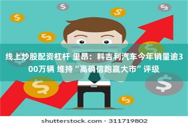 线上炒股配资杠杆 里昂：料吉利汽车今年销量逾300万辆 维持“高确信跑赢大市”评级