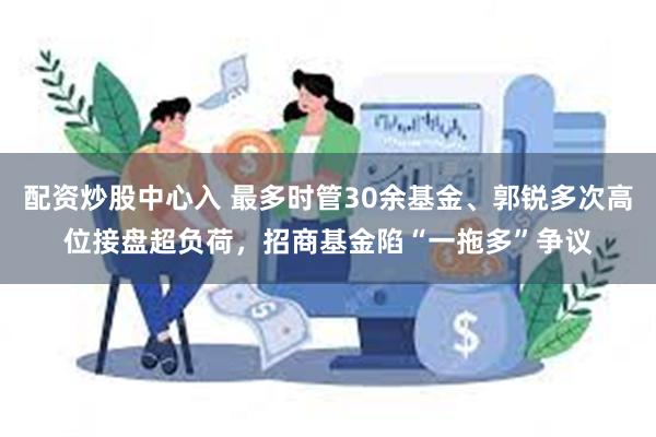 配资炒股中心入 最多时管30余基金、郭锐多次高位接盘超负荷,招商基金陷“一拖多”争议