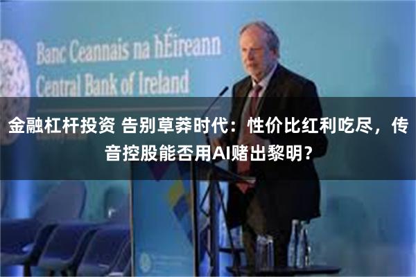 金融杠杆投资 告别草莽时代：性价比红利吃尽，传音控股能否用AI赌出黎明？