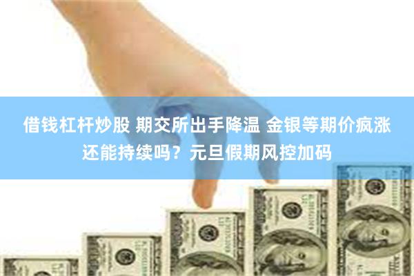 借钱杠杆炒股 期交所出手降温 金银等期价疯涨还能持续吗？元旦假期风控加码