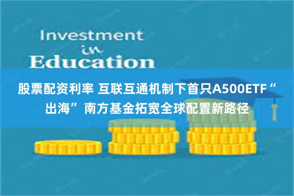 股票配资利率 互联互通机制下首只A500ETF“出海” 南方基金拓宽全球配置新路径