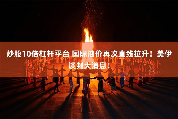 炒股10倍杠杆平台 国际油价再次直线拉升！美伊谈判大消息！