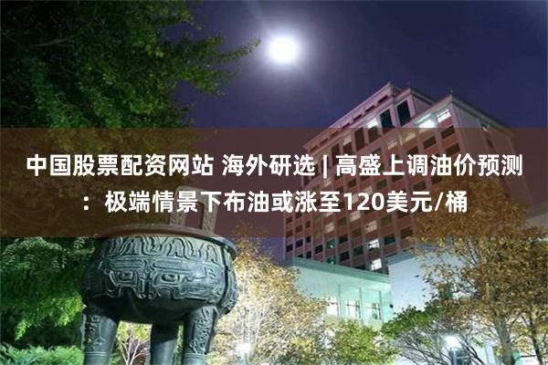 中国股票配资网站 海外研选 | 高盛上调油价预测：极端情景下布油或涨至120美元/桶