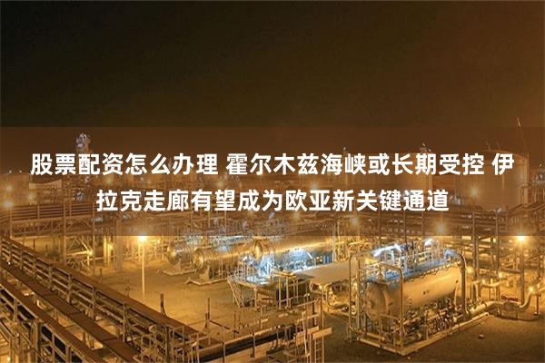 股票配资怎么办理 霍尔木兹海峡或长期受控 伊拉克走廊有望成为欧亚新关键通道