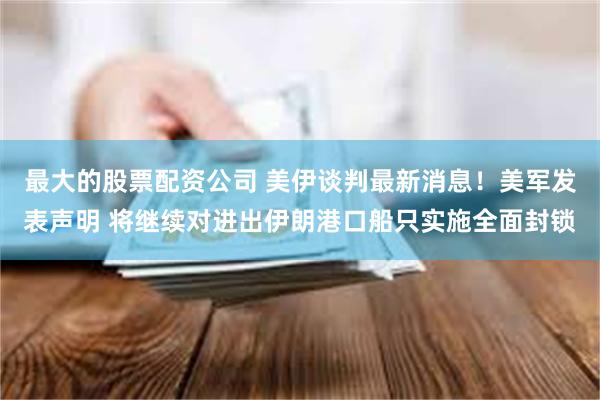 最大的股票配资公司 美伊谈判最新消息！美军发表声明 将继续对进出伊朗港口船只实施全面封锁