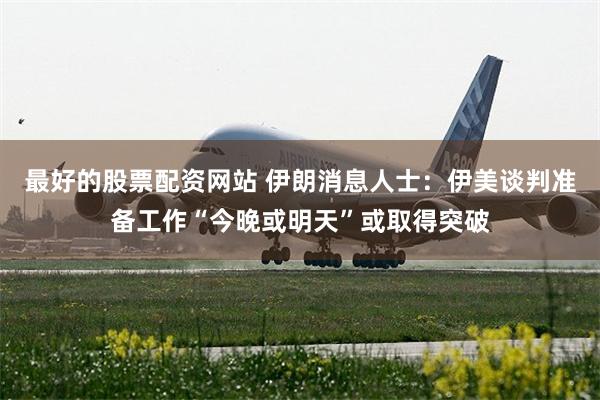 最好的股票配资网站 伊朗消息人士：伊美谈判准备工作“今晚或明天”或取得突破