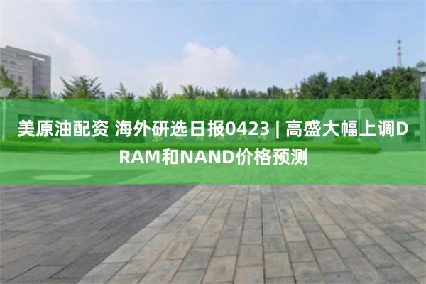 美原油配资 海外研选日报0423 | 高盛大幅上调DRAM和NAND价格预测