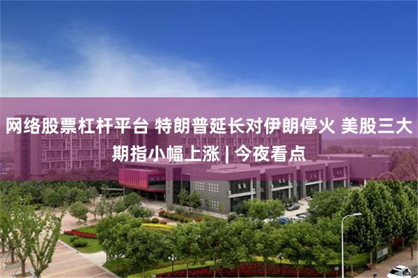 网络股票杠杆平台 特朗普延长对伊朗停火 美股三大期指小幅上涨 | 今夜看点