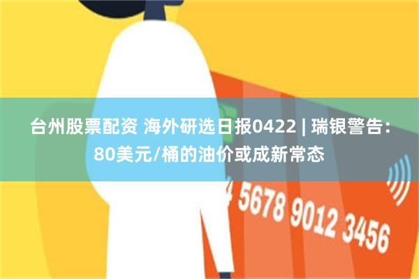 台州股票配资 海外研选日报0422 | 瑞银警告：80美元/桶的油价或成新常态