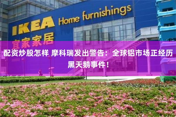 配资炒股怎样 摩科瑞发出警告：全球铝市场正经历黑天鹅事件！