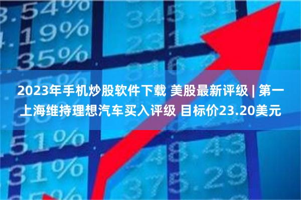 2023年手机炒股软件下载 美股最新评级 | 第一上海维持理想汽车买入评级 目标价23.20美元