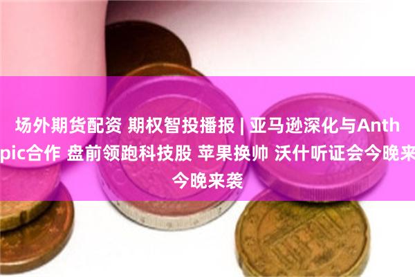 场外期货配资 期权智投播报 | 亚马逊深化与Anthropic合作 盘前领跑科技股 苹果换帅 沃什听证会今晚来袭