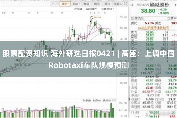 股票配资知识 海外研选日报0421 | 高盛：上调中国Robotaxi车队规模预测