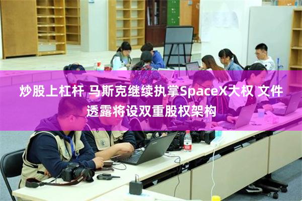 炒股上杠杆 马斯克继续执掌SpaceX大权 文件透露将设双重股权架构