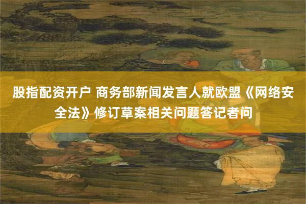 股指配资开户 商务部新闻发言人就欧盟《网络安全法》修订草案相关问题答记者问