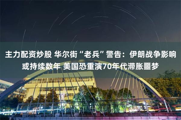 主力配资炒股 华尔街“老兵”警告：伊朗战争影响或持续数年 美国恐重演70年代滞胀噩梦