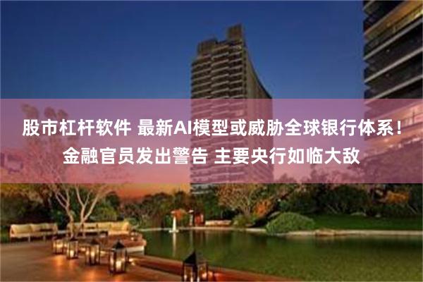 股市杠杆软件 最新AI模型或威胁全球银行体系！金融官员发出警告 主要央行如临大敌