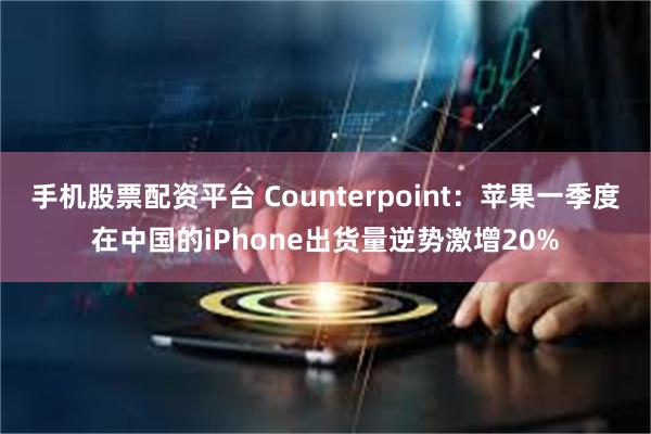 手机股票配资平台 Counterpoint：苹果一季度在中国的iPhone出货量逆势激增20%