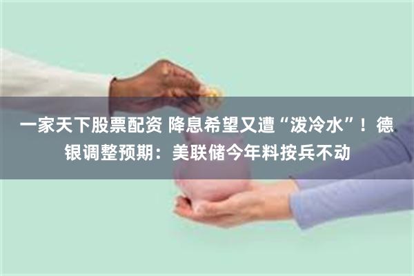 一家天下股票配资 降息希望又遭“泼冷水”！德银调整预期：美联储今年料按兵不动