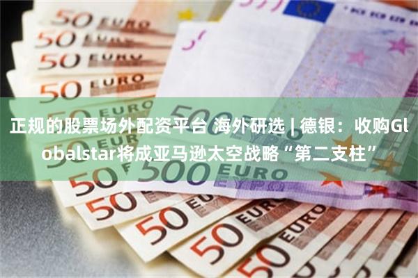 正规的股票场外配资平台 海外研选 | 德银：收购Globalstar将成亚马逊太空战略“第二支柱”