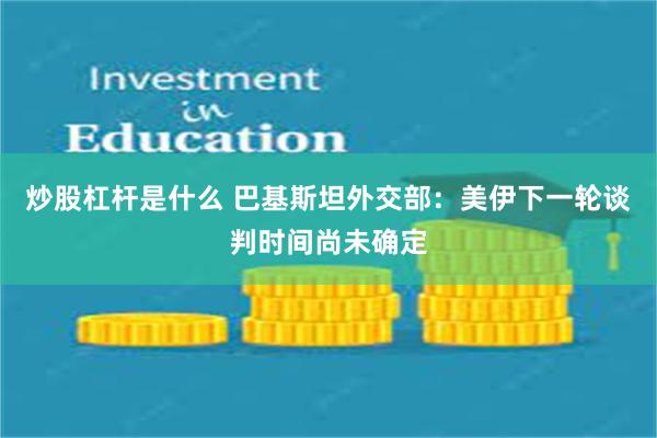 炒股杠杆是什么 巴基斯坦外交部：美伊下一轮谈判时间尚未确定