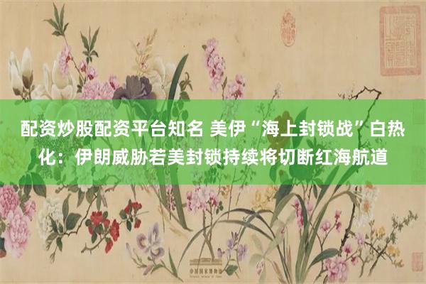 配资炒股配资平台知名 美伊“海上封锁战”白热化：伊朗威胁若美封锁持续将切断红海航道