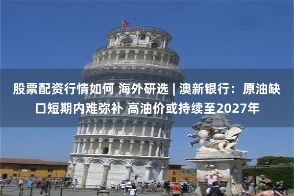 股票配资行情如何 海外研选 | 澳新银行：原油缺口短期内难弥补 高油价或持续至2027年