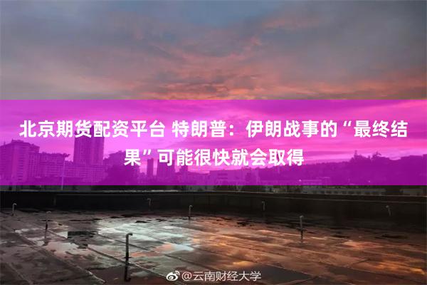 北京期货配资平台 特朗普：伊朗战事的“最终结果”可能很快就会取得
