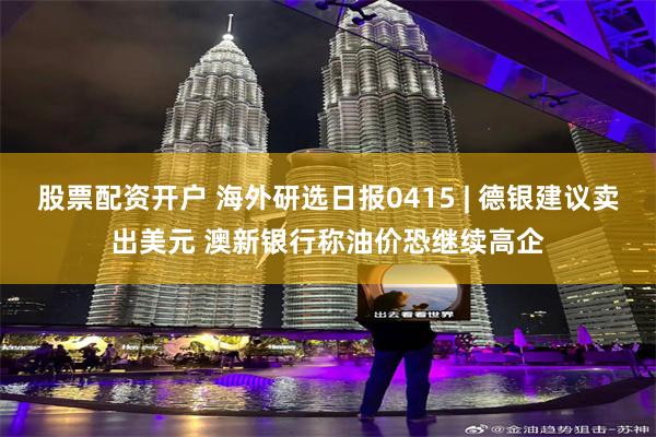 股票配资开户 海外研选日报0415 | 德银建议卖出美元 澳新银行称油价恐继续高企
