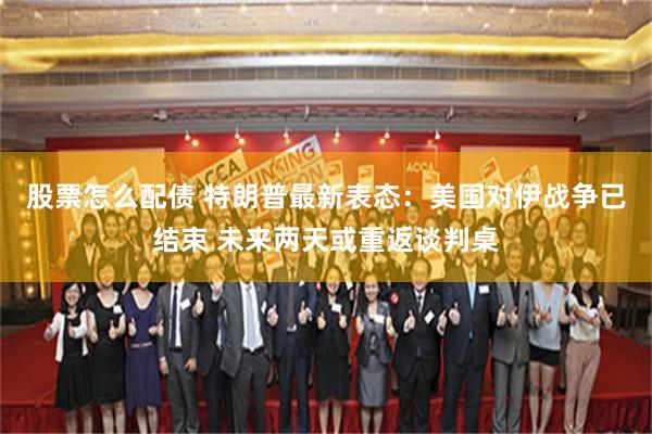股票怎么配债 特朗普最新表态：美国对伊战争已结束 未来两天或重返谈判桌