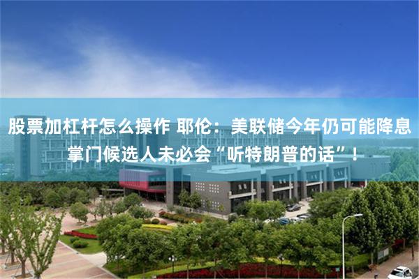 股票加杠杆怎么操作 耶伦：美联储今年仍可能降息 掌门候选人未必会“听特朗普的话”！
