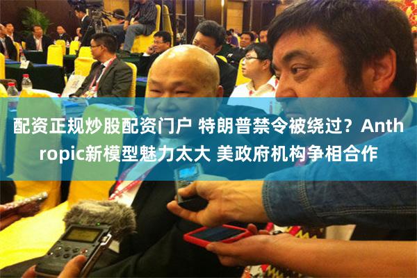 配资正规炒股配资门户 特朗普禁令被绕过？Anthropic新模型魅力太大 美政府机构争相合作