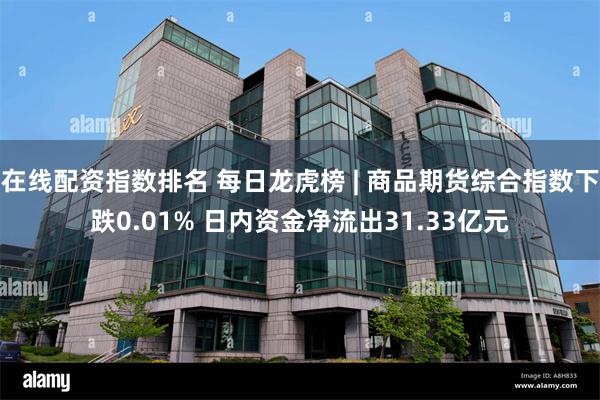 在线配资指数排名 每日龙虎榜 | 商品期货综合指数下跌0.01% 日内资金净流出31.33亿元