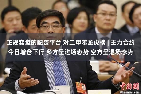 正规实盘的配资平台 对二甲苯龙虎榜 | 主力合约今日增仓下行 多方呈进场态势 空方呈退场态势