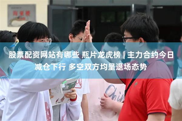 股票配资网站有哪些 瓶片龙虎榜 | 主力合约今日减仓下行 多空双方均呈退场态势