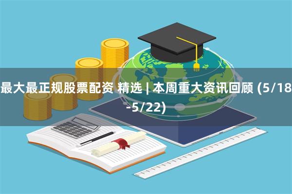 最大最正规股票配资 精选 | 本周重大资讯回顾 (5/18-5/22)