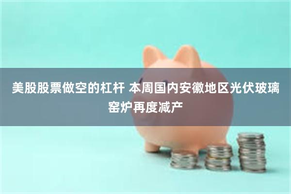 美股股票做空的杠杆 本周国内安徽地区光伏玻璃窑炉再度减产