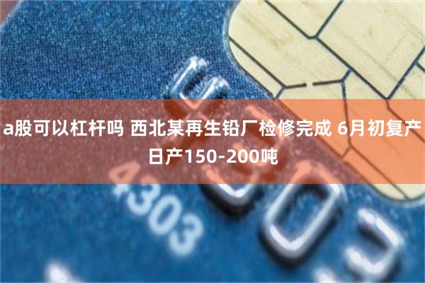 a股可以杠杆吗 西北某再生铅厂检修完成 6月初复产日产150-200吨
