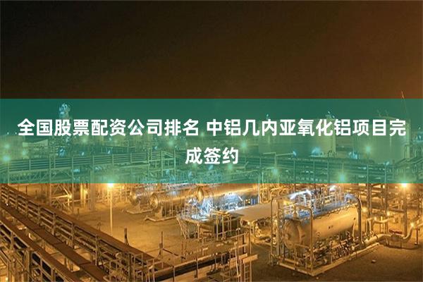 全国股票配资公司排名 中铝几内亚氧化铝项目完成签约