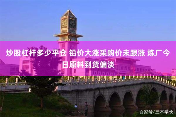 炒股杠杆多少平仓 铅价大涨采购价未跟涨 炼厂今日原料到货偏淡