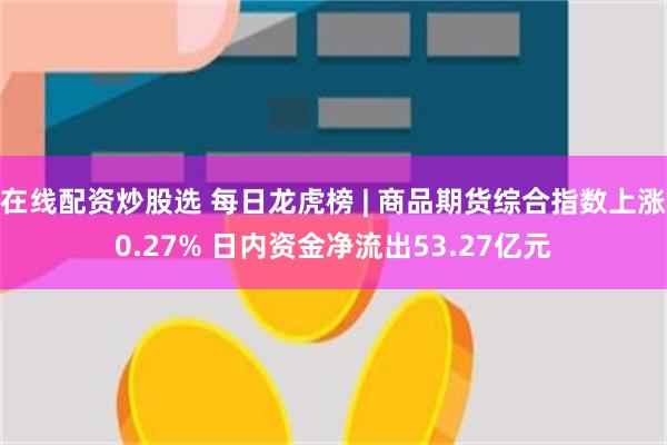 在线配资炒股选 每日龙虎榜 | 商品期货综合指数上涨0.27% 日内资金净流出53.27亿元