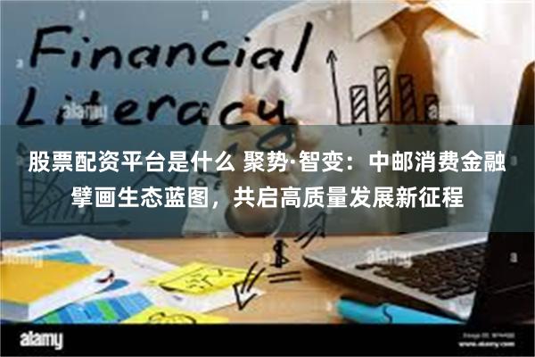股票配资平台是什么 聚势·智变:中邮消费金融擘画生态蓝图,共启高质量发展新征程